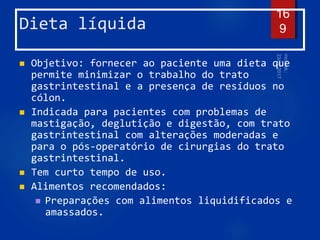 Dieta líquida
 Objetivo: fornecer ao paciente uma dieta que
permite minimizar o trabalho do trato
gastrintestinal e a presença de resíduos no
cólon.
 Indicada para pacientes com problemas de
mastigação, deglutição e digestão, com trato
gastrintestinal com alterações moderadas e
para o pós-operatório de cirurgias do trato
gastrintestinal.
 Tem curto tempo de uso.
 Alimentos recomendados:
 Preparações com alimentos liquidificados e
amassados.
16
9
 