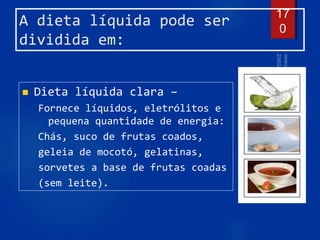 A dieta líquida pode ser
dividida em:
 Dieta líquida clara –
Fornece líquidos, eletrólitos e
pequena quantidade de energia:
Chás, suco de frutas coados,
geleia de mocotó, gelatinas,
sorvetes a base de frutas coadas
(sem leite).
17
0
 