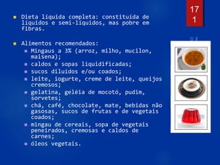  Dieta líquida completa: constituída de
líquidos e semi-líquidos, mas pobre em
fibras.
 Alimentos recomendados:
 Mingaus a 3% (arroz, milho, mucilon,
maisena);
 caldos e sopas liquidificadas;
 sucos diluídos e/ou coados;
 leite, iogurte, creme de leite, queijos
cremosos;
 gelatina, geléia de mocotó, pudim,
sorvetes;
 chá, café, chocolate, mate, bebidas não
gasosas, sucos de frutas e de vegetais
coados;
 mingau de cereais, sopa de vegetais
peneirados, cremosas e caldos de
carnes;
 óleos vegetais.
17
1
 