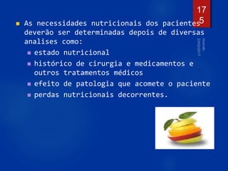  As necessidades nutricionais dos pacientes
deverão ser determinadas depois de diversas
analises como:
 estado nutricional
 histórico de cirurgia e medicamentos e
outros tratamentos médicos
 efeito de patologia que acomete o paciente
 perdas nutricionais decorrentes.
17
5
 