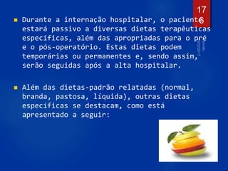  Durante a internação hospitalar, o paciente
estará passivo a diversas dietas terapêuticas
específicas, além das apropriadas para o pré
e o pós-operatório. Estas dietas podem
temporárias ou permanentes e, sendo assim,
serão seguidas após a alta hospitalar.
 Além das dietas-padrão relatadas (normal,
branda, pastosa, líquida), outras dietas
específicas se destacam, como está
apresentado a seguir:
17
6
 