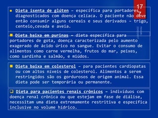 Dieta isenta de glúten – específica para portadores
diagnosticados com doença celíaca. O paciente não deve
então consumir alguns cereais e seus derivados – trigo,
centeio,cevada e aveia.
17
7
 Dieta baixa em purinas – dieta específica para
portadores de gota, doença caracterizada pelo aumento
exagerado de ácido úrico no sangue. Evitar o consumo de
alimentos como carne vermelha, frutos do mar, peixes,
como sardinha e salmão, e miúdos.
 Dieta baixa em colesterol – para pacientes cardiopatas
ou com altos níveis de colesterol. Alimentos a serem
restringidos são os gordurosos de origem animal. Essa
dieta pode ser temporária ou permanente.
 Dieta para pacientes renais crônicos – indivíduos com
doença renal crônica ou que estejam em fase de diálise,
necessitam uma dieta extremamente restritiva e específica
inclusive no volume hídrico.
 