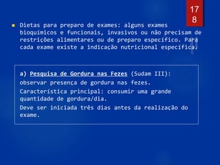  Dietas para preparo de exames: alguns exames
bioquímicos e funcionais, invasivos ou não precisam de
restrições alimentares ou de preparo específico. Para
cada exame existe a indicação nutricional específica.
a) Pesquisa de Gordura nas Fezes (Sudam III):
observar presença de gordura nas fezes.
Característica principal: consumir uma grande
quantidade de gordura/dia.
Deve ser iniciada três dias antes da realização do
exame.
17
8
 