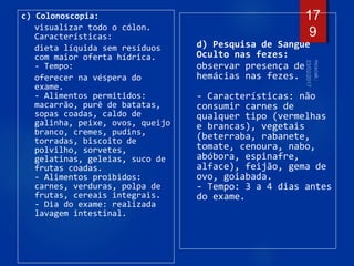c) Colonoscopia:
visualizar todo o cólon.
Características:
dieta líquida sem resíduos
com maior oferta hídrica.
- Tempo:
oferecer na véspera do
exame.
- Alimentos permitidos:
macarrão, purê de batatas,
sopas coadas, caldo de
galinha, peixe, ovos, queijo
branco, cremes, pudins,
torradas, biscoito de
polvilho, sorvetes,
gelatinas, geleias, suco de
frutas coadas.
- Alimentos proibidos:
carnes, verduras, polpa de
frutas, cereais integrais.
- Dia do exame: realizada
lavagem intestinal.
d) Pesquisa de Sangue
Oculto nas fezes:
observar presença de
hemácias nas fezes.
- Características: não
consumir carnes de
qualquer tipo (vermelhas
e brancas), vegetais
(beterraba, rabanete,
tomate, cenoura, nabo,
abóbora, espinafre,
alface), feijão, gema de
ovo, goiabada.
- Tempo: 3 a 4 dias antes
do exame.
17
9
 