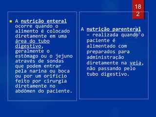  A nutrição enteral
ocorre quando o
alimento é colocado
diretamente em uma
área do tubo
digestivo,
geralmente o
estômago ou o jejuno
através de sondas
que podem entrar
pela narina ou boca
ou por um orifício
feito por cirurgia
diretamente no
abdômen do paciente.
A nutrição parenteral
– realizada quando o
paciente é
alimentado com
preparados para
administração
diretamente na veia,
não passando pelo
tubo digestivo.
18
2
 