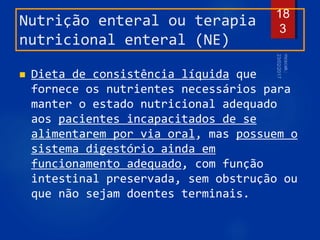 Nutrição enteral ou terapia
nutricional enteral (NE)
 Dieta de consistência líquida que
fornece os nutrientes necessários para
manter o estado nutricional adequado
aos pacientes incapacitados de se
alimentarem por via oral, mas possuem o
sistema digestório ainda em
funcionamento adequado, com função
intestinal preservada, sem obstrução ou
que não sejam doentes terminais.
18
3
 