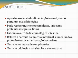 Benefícios
 Aproxima-se mais da alimentação natural, sendo,
portanto, mais fisiológica
 Pode receber nutrientes complexos, tais como
proteínas integrais e fibras
 Estimula a atividade imunológica intestinal
 Reforça a barreira da mucosa intestinal, aumentando a
proteção contra a translocação bacteriana
 Tem menor índice de complicações
 Tem metodologia mais simples e menor curto
 