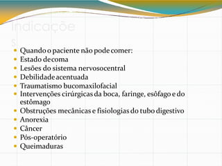 Indicaçõe
s
 Quandoo paciente não podecomer:
 Estado decoma
 Lesões do sistema nervosocentral
 Debilidadeacentuada
 Traumatismo bucomaxilofacial
 Intervenções cirúrgicasda boca, faringe, esôfagoedo
estômago
 Obstruções mecânicas e fisiologiasdo tubo digestivo
 Anorexia
 Câncer
 Pós-operatório
 Queimaduras
 