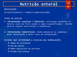 19
5
Nutrição enteral
PRESCRIÇÃO:
 nutricionista / médico especializado.
TIPOS DE DIETAS
1- Formulações caseiras / Naturais: utilizados alimentos in
natura, sucos de fruta coados e sopas liquidificadas – atentar
para os valores nutricionais e higiênicos.
2- Formulações Industriais: dieta modulares ou completas –
menor manipulação e menor risco de contaminação.
FATORES QUE DETERMINAM A ESCOLHA DAS FORMULAÇÕES
 Tempo de utilização
 Via de acesso
 Poder aquisitivo do paciente
 Estado nutricional.
 