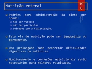Nutrição enteral
 Padrões para administração da dieta por
sonda:
 não ser viscosa
 não ter partículas
 cuidados com a higienização.
 Esta via de nutrição pode ser temporária ou
permanente.
 Uso prolongado pode acarretar dificuldades
digestivas ou entéricas.
 Monitoramento e correções nutricionais serão
necessários para melhores resultados.
19
6
 