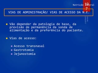 Nutrição enteral
VIAS DE ADMINISTRAÇÃO/ VIAS DE ACESSO DA N.E.
 Vão depender da patologia de base, da
previsão de permanência da sonda de
alimentação e da preferência do paciente.
 Vias de acesso:
 Acesso transnasal
 Gastrotomia
 Jejunostomia
19
7
 