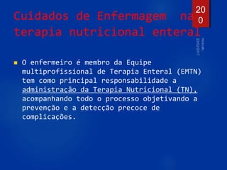 Cuidados de Enfermagem na
terapia nutricional enteral
 O enfermeiro é membro da Equipe
multiprofissional de Terapia Enteral (EMTN)
tem como principal responsabilidade a
administração da Terapia Nutricional (TN),
acompanhando todo o processo objetivando a
prevenção e a detecção precoce de
complicações.
20
0
 