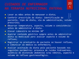 CUIDADOS DE ENFERMAGEM
NA TERAPIA NUTRICIONAL ENTERAL
 Lavar as mãos antes de manusear a dieta;
 Conferir prescrição da dieta: identificação do
paciente, tipo de dieta, via de administração, volume
prescrito;
 Observar temperatura, aspecto, volume e consistência
antes de administrar a dieta.
 Elevar cabeceira no mínimo 30°
 Aspirar conteúdo gástrico sempre antes de administrar
dieta ou medicação para avaliar aspecto e volume do
refluxo;
 Registrar no prontuário do paciente se houver refluxo,
e comunicar ao médico ou enfermeiro;
 Avaliar aceitação da dieta pelo paciente baseado nos
seguintes parâmetros: presença de ruídos hidroaéreos,
ausência de distensão abdominal e/ou vômitos, aspecto e
volume do refluxo gastroesofágico.
20
1
 