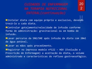 20
2
CUIDADOS DE ENFERMAGEM
NA TERAPIA NUTRICIONAL
ENTERAL(continuação)
Instalar dieta com equipo próprio e exclusivo, devendo
trocá-lo a cada dieta.
Controlar gotejamento/velocidade de infusão conforme
forma de administração: gravitacional ou em bomba de
infusão.
Lavar percurso da SNG/SNE após infusão da dieta com 20ml
de água potável.
Lavar as mãos após procedimento.
Registrar no impresso modelo nº122 – HGV (Evolução e
Prescrição de Enfermagem) a aceitação da dieta, o volume
administrado e características do refluxo gastroesofágico.
 