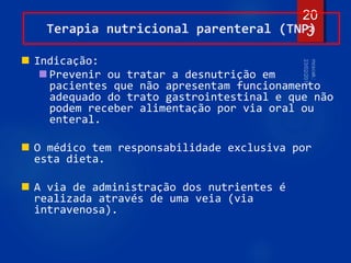 20
3
Terapia nutricional parenteral (TNP)
 Indicação:
 Prevenir ou tratar a desnutrição em
pacientes que não apresentam funcionamento
adequado do trato gastrointestinal e que não
podem receber alimentação por via oral ou
enteral.
 O médico tem responsabilidade exclusiva por
esta dieta.
 A via de administração dos nutrientes é
realizada através de uma veia (via
intravenosa).
 