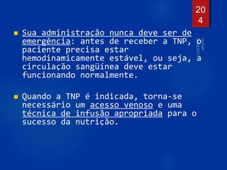  Sua administração nunca deve ser de
emergência: antes de receber a TNP, o
paciente precisa estar
hemodinamicamente estável, ou seja, a
circulação sangüínea deve estar
funcionando normalmente.
 Quando a TNP é indicada, torna-se
necessário um acesso venoso e uma
técnica de infusão apropriada para o
sucesso da nutrição.
20
4
 
