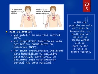 Vias de acesso:
 Via cateter em uma veia central
(NPC)
 Via dispositivo inserido em veia
periférica, normalmente no
antebraço (NPP).
 Por shunt arteriovenoso utilizado
para hemodiálise ou exclusivo
para nutrição parenteral, em
pacientes cuja cateterização
central não seja possível.
20
5
A TNP com
previsão com mais
de 7 dias de
duração deve ser
realizada por
meio de um
acesso venoso
central,
para evitar
o risco de
trombo flebite.
 