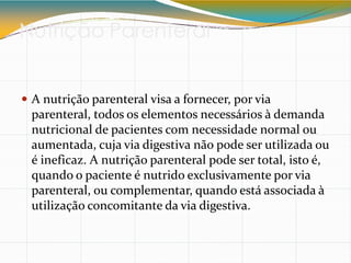 Nutrição Parenteral
 A nutrição parenteral visa a fornecer, por via
parenteral, todos os elementos necessários à demanda
nutricional de pacientes com necessidade normal ou
aumentada, cuja via digestiva não pode ser utilizada ou
é ineficaz. A nutrição parenteral pode ser total, isto é,
quando o paciente é nutrido exclusivamente por via
parenteral, ou complementar, quando está associada à
utilização concomitante da via digestiva.
 