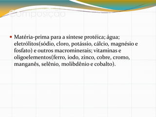 Composição
 Matéria-prima para a síntese protéica; água;
eletrólitos(sódio, cloro, potássio, cálcio, magnésio e
fosfato) e outros macrominerais; vitaminas e
oligoelementos(ferro, iodo, zinco, cobre, cromo,
manganês, selênio, molibdênio e cobalto).
 