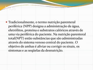 Vias
 Tradicionalmente, o termo nutrição parenteral
periférica (NPP) designa a administração de água,
eletrólitos, proteína e substratos calóricos através de
uma via periférica do paciente. Na nutrição parenteral
total(NPT) estão substâncias que são administradas
através do sistema venoso central do paciente. O
objetivo de ambas é aliviar ou corrigir os sinais, os
sintomas e as seqüelas da desnutrição.
 