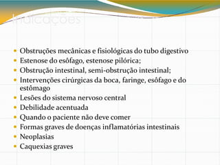 Indicações
 Obstruções mecânicas e fisiológicas do tubo digestivo
 Estenose do esôfago, estenose pilórica;
 Obstrução intestinal, semi-obstrução intestinal;
 Intervenções cirúrgicas da boca, faringe, esôfago e do
estômago
 Lesões do sistema nervoso central
 Debilidade acentuada
 Quando o paciente não deve comer
 Formas graves de doenças inflamatórias intestinais
 Neoplasias
 Caquexias graves
 