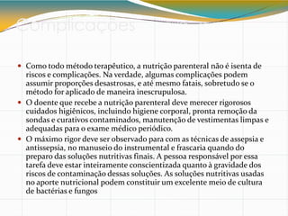 Complicações
 Como todo método terapêutico, a nutrição parenteral não é isenta de
riscos e complicações. Na verdade, algumas complicações podem
assumir proporções desastrosas, e até mesmo fatais, sobretudo se o
método for aplicado de maneira inescrupulosa.
 O doente que recebe a nutrição parenteral deve merecer rigorosos
cuidados higiênicos, incluindo higiene corporal, pronta remoção da
sondas e curativos contaminados, manutenção de vestimentas limpas e
adequadas para o exame médico periódico.
 O máximo rigor deve ser observado para com as técnicas de assepsia e
antissepsia, no manuseio do instrumental e frascaria quando do
preparo das soluções nutritivas finais. A pessoa responsável por essa
tarefa deve estar inteiramente conscientizada quanto à gravidade dos
riscos de contaminação dessas soluções. As soluções nutritivas usadas
no aporte nutricional podem constituir um excelente meio de cultura
de bactérias e fungos
 