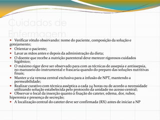 Cuidados de
Enfermagem
 Verificar rótulo observando: nome do paciente, composição da solução e
gotejamento;
 Orientar o paciente;
 Lavar as mãos antes e depois da administração da dieta;
 O doente que recebe a nutrição parenteral deve merecer rigorosos cuidados
higiênico;
 O máximo rigor deve ser observado para com as técnicas de assepsia e antissepsia,
no manuseio do instrumental e frascaria quando do preparo das soluções nutritivas
finais;
 Manter a via venosa central exclusiva para a infusão de NPT, mantendo a
permeabilidade;
 Realizar curativo com técnica asséptica a cada 24 horas ou de acordo a necessidade
utilizando solução estabelecida pelo protocolo da unidade no acesso central;
 Observar o local da inserção quanto à fixação do cateter, edema, dor, rubor,
hiperemia e presença de secreção;
 A localização central do cateter deve ser confirmada (RX) antes de iniciar a NP
 