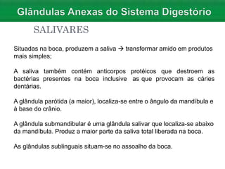 SALIVARES
Situadas na boca, produzem a saliva  transformar amido em produtos
mais simples;
contém anticorpos protéicos que destroem as
na boca inclusive as que provocam as cáries
A saliva também
bactérias presentes
dentárias.
A glândula parótida (a maior), localiza-se entre o ângulo da mandíbula e
à base do crânio.
A glândula submandibular é uma glândula salivar que localiza-se abaixo
da mandíbula. Produz a maior parte da saliva total liberada na boca.
As glândulas sublinguais situam-se no assoalho da boca.
 