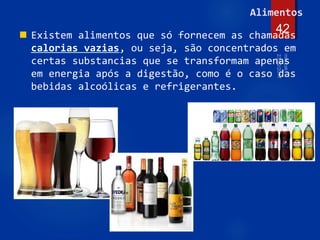 42
Alimentos
 Existem alimentos que só fornecem as chamadas
calorias vazias, ou seja, são concentrados em
certas substancias que se transformam apenas
em energia após a digestão, como é o caso das
bebidas alcoólicas e refrigerantes.
 
