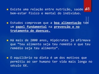  Existe uma relação entre nutrição, saúde e
bem-estar físico e mental do indivíduo.
 Estudos comprovam que a boa alimentação tem
um papel fundamental na prevenção e no
tratamento de doenças.
 Há mais de 2000 anos, Hipócrates já afirmava
que “teu alimento seja teu remédio e que teu
remédio seja teu alimento”.
 O equilíbrio na dieta é um dos motivos que
permitiu ao ser humano ter vida mais longa no
século XX.
48
 