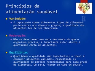 Princípios da
alimentação saudável
 Variedade:
 É importante comer diferentes tipos de alimentos
pertencentes aos diversos grupos; a qualidade dos
alimentos tem de ser observada.
 Moderação:
 Não se deve comer nem mais nem menos do que o
organismo precisa; é importante estar atento à
quantidade certa de alimentos.
 Equilíbrio:
 Quantidade e qualidade são importantes; o ideal é
consumir alimentos variados, respeitando as
quantidades de porções recomendadas para cada grupo
de alimentos. Ou seja, “comer de tudo um pouco”.
54
 