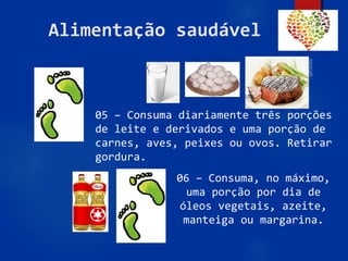 59
Alimentação saudável
05 – Consuma diariamente três porções
de leite e derivados e uma porção de
carnes, aves, peixes ou ovos. Retirar
gordura.
06 – Consuma, no máximo,
uma porção por dia de
óleos vegetais, azeite,
manteiga ou margarina.
 
