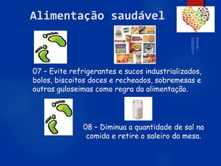 60
Alimentação saudável
07 – Evite refrigerantes e sucos industrializados,
bolos, biscoitos doces e recheados, sobremesas e
outras guloseimas como regra da alimentação.
08 – Diminua a quantidade de sal na
comida e retire o saleiro da mesa.
 
