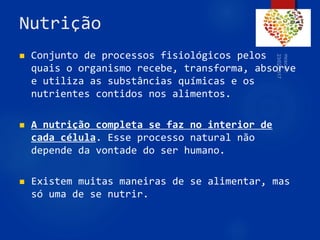 Nutrição
 Conjunto de processos fisiológicos pelos
quais o organismo recebe, transforma, absorve
e utiliza as substâncias químicas e os
nutrientes contidos nos alimentos.
 A nutrição completa se faz no interior de
cada célula. Esse processo natural não
depende da vontade do ser humano.
 Existem muitas maneiras de se alimentar, mas
só uma de se nutrir.
62
 
