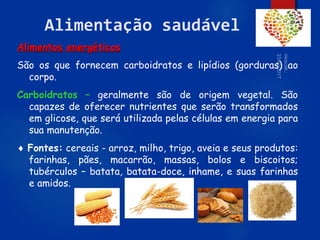 65
Alimentação saudável
Alimentos energéticos
São os que fornecem carboidratos e lipídios (gorduras) ao
corpo.
Carboidratos – geralmente são de origem vegetal. São
capazes de oferecer nutrientes que serão transformados
em glicose, que será utilizada pelas células em energia para
sua manutenção.
 Fontes: cereais - arroz, milho, trigo, aveia e seus produtos:
farinhas, pães, macarrão, massas, bolos e biscoitos;
tubérculos – batata, batata-doce, inhame, e suas farinhas
e amidos.
 