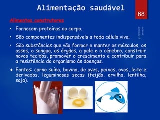 68
Alimentação saudável
Alimentos construtores
• Fornecem proteínas ao corpo.
• São componentes indispensáveis a toda célula viva.
• São substâncias que vão formar e manter os músculos, os
ossos, o sangue, os órgãos, a pele e o cérebro, construir
novos tecidos, promover o crescimento e contribuir para
a resistência do organismo às doenças.
 Fontes: carne suína, bovina, de aves, peixes, ovos, leite e
derivados, leguminosas secas (feijão, ervilha, lentilha,
soja).
 