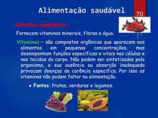 70
Alimentação saudável
Alimentos reguladores:
Fornecem vitaminas minerais, fibras e água.
Vitaminas – são compostos orgânicos que aparecem nos
alimentos em pequenas concentrações, mas
desempenham funções especificas e vitais nas células e
nos tecidos do corpo. Não podem ser sintetizadas pelo
organismo, e sua ausência ou absorção inadequada
provocam doenças de carência especifica. Por isso as
vitaminas não podem faltar na alimentação.
 Fontes: frutas, verduras e legumes.
 