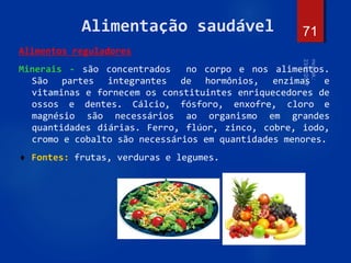 71
Alimentação saudável
Alimentos reguladores
Minerais - são concentrados no corpo e nos alimentos.
São partes integrantes de hormônios, enzimas e
vitaminas e fornecem os constituintes enriquecedores de
ossos e dentes. Cálcio, fósforo, enxofre, cloro e
magnésio são necessários ao organismo em grandes
quantidades diárias. Ferro, flúor, zinco, cobre, iodo,
cromo e cobalto são necessários em quantidades menores.
 Fontes: frutas, verduras e legumes.
 