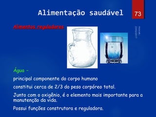 73
Alimentação saudável
Alimentos reguladores
Água –
principal componente do corpo humano
constitui cerca de 2/3 do peso corpóreo total.
Junto com o oxigênio, é o elemento mais importante para a
manutenção da vida.
Possui funções construtora e reguladora.
 