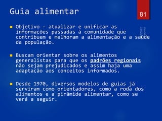 Guia alimentar
 Objetivo – atualizar e unificar as
informações passadas à comunidade que
contribuem e melhoram a alimentação e a saúde
da população.
 Buscam orientar sobre os alimentos
generalistas para que os padrões regionais
não sejam prejudicados e assim haja uma
adaptação aos conceitos informados.
 Desde 1970, diversos modelos de guias já
serviram como orientadores, como a roda dos
alimentos e a pirâmide alimentar, como se
verá a seguir.
81
 