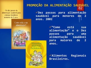 82
Dez passos para alimentação
saudável para menores de 2
anos. 2002
“Como está sua
alimentação” e o Dez
passos para uma
alimentação saudável
para maiores de 2
anos.
Alimentos Regionais
Brasileiros.
PROMOÇÃO DA ALIMENTAÇÃO SAUDÁVEL
 