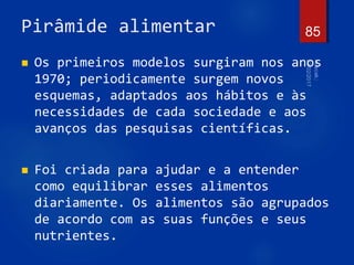 Pirâmide alimentar
 Os primeiros modelos surgiram nos anos
1970; periodicamente surgem novos
esquemas, adaptados aos hábitos e às
necessidades de cada sociedade e aos
avanços das pesquisas científicas.
 Foi criada para ajudar e a entender
como equilibrar esses alimentos
diariamente. Os alimentos são agrupados
de acordo com as suas funções e seus
nutrientes.
85
 