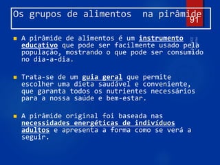 Os grupos de alimentos na pirâmide
 A pirâmide de alimentos é um instrumento
educativo que pode ser facilmente usado pela
população, mostrando o que pode ser consumido
no dia-a-dia.
 Trata-se de um guia geral que permite
escolher uma dieta saudável e conveniente,
que garanta todos os nutrientes necessários
para a nossa saúde e bem-estar.
 A pirâmide original foi baseada nas
necessidades energéticas de indivíduos
adultos e apresenta a forma como se verá a
seguir.
91
 