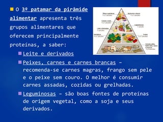96
 O 3º patamar da pirâmide
alimentar apresenta três
grupos alimentares que
oferecem principalmente
proteínas, a saber:
 Leite e derivados
 Peixes, carnes e carnes brancas –
recomenda-se carnes magras, frango sem pele
e o peixe sem couro. O melhor é consumir
carnes assadas, cozidas ou grelhadas.
 Leguminosas – são boas fontes de proteínas
de origem vegetal, como a soja e seus
derivados.
 
