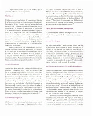 El tabaquismo incrementa el riesgo de enfermedad cardio-
vascular y aterogenesis mediante diferentes mecanismos:
incita el estres oxidativo que resulta en la peroxidaci6n de
lipidos, causa disfunci6n de las celulas endoteliales, incre-
menta la agregaci6n plaquetaria, impide el metabolismo
de lipoprotefnas e incrementa las concentraciones de mar-
cadores inflamatorios (proteina-C reactiva, fibrin6geno,
etcetera), entre otros.88 Ademas, se ha observado que los
fumadores tienden a consurnir menor cantidad de frutas
y verduras, por 10 que sus concentraciones plasm Micas de
antioxidantes son menores, 10 cual los coloca en desven-
taja para enfrentar el estres oxidanvo."
Tambien se ha encontrado que los fumadores tienen
concentraciones plasm Micas mas bajas de acido f6lico, y
vitaminas B6 y B12; esta condici6n se ha vinculado con un
incremento en las concentraciones de homocisteina, que
a su vez se ha asociado con un aumento en el riesgo de
Ateroqenesis y riesgos de enfermedad cardiovascular
Los fumadores tienden a tener un IMC menor que los
no fumadores, aunque coman 10 mismo. Se sabe que la
mayorfa de las personas que dejan de fumar tiende a
ganar peso. Este efecto se deriva de varios mecanismos:
incremento en el consumo de energfa, disminuci6n en la
actividad ffsica, aumento en la actividad de la lipopro-
teinlipasa, decremento en el gasto energetico en reposo86
y reducci6n en la oxidaci6n de las grasas;87 estas dos ulti-
mas se relacionan con la ausencia de nicotina.
Cornposicion corporal
El habito de fumar tarnbien tiene repercusiones sobre el
metabolismo, algunas de las cuales se comentan ense-
guida.
Efecto del tabaco sobre el metabolismo
este ultimo nutrimento compite con el zinc, el cobre y
el hierro por sitios de absorci6n en la mucosa intestinal,
por 10 que los fumadores podrfan tener alteraciones en
las concentraciones y el metabolismo de estos metales.
Ademas, el cadmio disminuye la biodisponibilidad del
selenio.65,84 Tambien se ha encontrado que el tabaquismo
tanto activo como pasivo se asocian con un incremento de
las concentraciones sanguineas de plomo.P
El tabaco contiene varios metales t6xicos, como el arseni-
co, el nfquel y el cadmio, que se depositan en los tejidos;
Nutrimentos inorqanicos
Ademas del acido asc6rbico e independientemente del
consumo a traves de la dieta y otros factores demografi-
cos, se ha encontrado que tanto el tabaquismo activo como
el pasivo disminuyen las concentraciones plasmaticas de
betacarotenos. El tabaquismo activo, asimismo, reduce las
concentraciones de luteina y algunas xantinas, no asf las
de retinol y licopenos; las concentraciones de alfatocoferol
tampoco se ven afectadas por el habito de fumar pero se
han encontrado concentraciones plasmaticas elevadas de
gamatocoferol tanto en los fumadores activos como en
los pasivos. Esta condici6n sugiere efectos adicionales del
humo del tabaco sobre los sistemas antioxidantes y meta-
b6licos que tienen que ser investigados en el futuro.83
Otros antioxidantes
El tabaquismo afecta el estado de nutrici6n en vitamin a
C: se ha encontrado que las concentraciones plasmaticas y
leucocitarias de esta vitamina son mas bajas en los fuma-
dores (activos y pasivos). Se ha sugerido que esta reduc-
ci6n se debe a un aumento en la excreci6n de la vitamina,
a un incremento en su recambio metab61ico -que, de
hecho, es 35 miligramos al dfa mas alto entre fumadores
que entre no fumadores-, a un aumento en su utilizaci6n
-asociado a su funci6n reductora y a los radicales libres-,
y a una disminuci6n en el consumo de frutas y verduras
que se ha reportado en los fumadores y que podrfa deber-
se a un deterioro en la percepci6n de los sabores y olores
asociado al tabaquismo.
Estos datos indican que los fumadores (activos y
pasivos) requieren cantidades adicionales de vitamina
C,81-83por 10 que se considera que los fumadores activos
necesitan al menos 35 miligramos mas de vitamina C
al dia para cubrir sus demandas 0, mejor aun, reducir 0
erradicar su habito. No existen suficientes datos para esta-
blecer recomendaciones para los fumadores pasivos. 82
Vitamina C
Algunos nutrimentos que se yen afectados por el
consumo de tabaco son los siguientes:
 