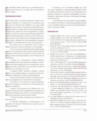 237NUTRICION DELANCIANO
1 Gutierrez Robledo LM. Perspectivas para el desarrollo de la
geriatria en Mexico. Salud Publica Mex 1990;32:230-5.
2 Gutierrez Robledo LM. Looking at the future of geriatric care
in developing countries. J Gerontal A Bioi Sci Med Sci 2002
Mar;57(3}:M162-7.
3 Morley JE. The top 10 hot topics in aging. J Gerontology A BioI
Sci Med Sci 2004 Ene;59(1}:24-33.
4 Morley JE. Anorexia of aging: physiologic and pathologic.
Am J Clin Nutr 1997;66:760-73.
5 Com pan B, di Castri A, Plaze JM, Arnaud-Battandier F.
Epidemiological study of malnutrition in elderly patients
in acute, sub-acute and long-term care using MNA. J Nutr
Health Aging 1999;3(3}:146-51.
6 Vellas B, Baumgartner RN, Wayne SJ. Relationship between
malnutrition and falls in the elderly. Nutrition 1992;8:105-8.
7 Lesourd B. Protein undernutrition as a major cause of decrea-
sed immune function in the elderly: clinical and functional
implications. Nutr Rev 1995;53:86-94.
8 Sullivan DH, Walls Re, Bopp MM. Protein-energy undernu-
trition and the risk of mortality within one year of hospital
discharge: a follow up study. J Am Geriatr Soc 1995;43:507-12.
9 Bales We, Ritchie Sc. Sarcopenia, weight loss, and nutritio-
nal frailty in the elderly. AllllU Rev Nutr 2002;22:309-23.
10 Kinney jM. Nutritional frailty, sarcopenia and falls in the
elderly. Curr Opin Clin Nutr Metab Care 2004;7:15-20.
11 Lerman IG, Villa AR, Martinez CL, Cervantes Turrubiatez
L, Aguilar Salinas CA, Wong B et al. The prevalence of
diabetes and associated coronary risk factors in urban and
rural older Mexican populations. J Am Geriatr Soc 1998
Nov;46(11}:1387-95.
12 Sowers JR. Diabetes in the elderly and in women: cardiovas-
cular risks. Cardiol Clin 2004;22:541-51.
13 Mensah GA, Mokdad AH, Ford E, Narayan KM, Giles WH,
Vinicor F et al. Obesity, metabolic syndrome, and type 2 dia-
betes: emerging epidemics and their cardiovascular implica-
tions. Cardiol Clin 2004;22:485-504
REFERENCIAS
9. Fomentar que los ancianos tengan una vida
activa que contribuya a proporcionarles un buen estado
de salud y, por ende, de nutrici6n. La actividad ffsica, en
particular despues de episodios relacionados con enfer-
medades 0 situaciones de estres, es basica para la recupe-
raci6n funcional.
10. Recordar que un buen estado nutricio contribu-
ye a mantener las buenas condiciones generales de salud
y una capacidad superior para prevenir enfermedades 0
para recuperarse de ellas.
os ancianos estan a merced de numerosos riesgos nutri-
ios que conducen a la fragilizaci6n. Es necesario tener
to presente siempre para establecer con oportunidad
edidas de prevenci6n. El personal de salud debe poner
pecial enfasis en la detecci6n de la desnutrici6n energe-
ico-proteinica, sobre todo en los octogenarios y nonage-
arios, en particular cuando requieren hospitalizaci6n. La
identificacion del deterioro y la intervenci6n nutricia tem-
rana pueden evitar algunas de las complicaciones de la
esnutrici6n y disminuir de forma ostensible el riesgo de
orbilidad y mortalidad en este sector de la poblaci6n.
En sfntesis, para el tratamiento de los ancianos
Hesde el punto de vista de la nutrici6n, se recomienda:
1. Procurar que los profesionales de la salud tengan
cceso a una capacitaci6n basica que les permita evaluar
1estado nutricio de las personas de la tercera edad con
iesgo de desarrollar desnutrici6n u otras alteraciones de
a nutrici6n.
2. Incluir en el interrogatorio clfnico preguntas
bre el estado nutricio del anciano; por ejemplo, si recien-
emente ha sufrido perdida de peso no intencional. Esto es
encial cuando un individuo de mas 60 afios de edad es
dmitido en un hospital 0 un asilo.
3. Integrar el IMe -indicador confiable y facil de
pbtener y que permite detectar la presencia de bajo peso,
!.obrepeso u obesidad- en toda evaluaci6n geriatrica.
4. Incluir la evaluaci6n minima del estado de nutri-
rion en los programas de evaluaci6n de los ancianos.
5. Incorporar a la evaluaci6n la medici6n del perf-
etro de la cintura, que constituye un buen predictor de
sfndrome metab6lico.
6. Apoyar a los ancianos en su alimentaci6n, a fin
e que consuman una dieta equilibrada que contenga una
ariedad de alimentos que aporten los nutrimentos nece-
sarios para mantener un buen estado nutricio.
7. Evaluar de forma sistematica las condiciones de
la cavidad oral.
8. Prescribir suplementos 0 complementos a los
pacientes con riesgo de desnutrici6n 0 aquellos que ya
estan desnutridos.
IECOMENDACIONES
6n saludable; ambos aspectos son probablemente las
cciones mas efectivas en el ambito de la salud publica
este campo.
 
