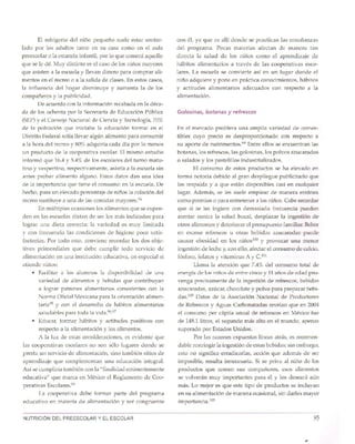 95NUTRICION DEL PREESCOLAR Y EL ESCOLAR
En el mercado prolifera una amplia variedad de comes-
tibles cuyo precio es desproporcionado con respecto a
su aporte de nutrimentos.P? Entre ellos se encuentran las
botanas, los refrescos, las golosinas, los polvos azucarados
o salados y los pastelillos industrializados.
EI consumo de estos productos se ha elevado en
forma notoria debido al gran despliegue publicitario que
los respalda y a que estan disponibles casi en cualquier
lugar. Ademas, se les suele emplear de manera err6nea
como premios 0 para entretener a los nifios. Cabe recordar
que si se les ingiere con demasiada frecuencia pueden
atentar contra la salud bucal, desplazar la ingesti6n de
otros alimentos y deteriorar el presupuesto familiar. Beber
en exceso refrescos u otras bebidas azucaradas puede
causar obesidad en los nifioslOOy provocar una menor
ingestion de leche y,con ello, afectar el consumo de calcio,
f6sforo, folatos y vitaminas A y ClOl
Llama la atencion que 7.4% del consumo total de
energia de los nifios de entre cinco y 11afios de edad pro-
venga precisamente de la ingesti6n de refrescos, bebidas
azucaradas, azucar, chocolate y polvo para preparar bebi-
das.102 Datos de la Asociaci6n Nacional de Productores
de Refrescos y Aguas Carbonatadas revelan que en 2004
el consumo per capita anual de refrescos en Mexico fue
de 148.1litros, el segundo mas alto en el mundo, apenas
superado por Estados Unidos.
Por las razones expuestas lineas atras, es recomen-
dable restringir la ingesti6n de estas bebidas; sin embargo,
esto no significa erradicarlas, acci6n que adernas de ser
imposible, resulta innecesaria. Si se priva al nino de los
productos que comen sus compafieros, esos alimentos
se volveran muy importantes para el y los deseara aun
mas. Lo mejor es que este tipo de productos se induyan
en su alimentaci6n de manera ocasional, sin darles mayor
importancia.P''
G%sinas, botanas y refrescos
con el, ya que es allf donde se practican las ensefianzas
del programa. Pocas materias afectan de manera tan
directa la salud de los nifios como el aprendizaje de
habitos alimentarios a traves de las cooperativas esco-
lares. La escuela se convierte asi en un lugar donde el
nino adquiere y pone en practica conocimientos, habitos
y actitudes alimentarios adecuados con respecto a la
alimentaci6n.
El refrigerio del nino pequefio sueIe estar contro-
lado por los adultos tanto en su casa como en el a ula
preescolar 0 la estancia infantil, por 10que cornera aquello
que se Ie de. Muy distinto es el caso de los nifios mayores
que asisten a la escuela y llevan dinero para comprar ali-
mentos en el recreo 0 a la salida de dases. En estos casos,
la influencia del hogar disminuye y aumenta la de los
compafieros y la publicidad.
De acuerdo con la informacion recabada en la deca-
da de los ochenta por la Secretarfa de Educaci6n Pub lica
(SEP)y el Consejo Nacional de Ciencia y Tecnologfa,70%
de la poblaci6n que iniciaba la educaci6n formal en el
Distrito Federal solia lJevar algun alimento para consumir
a la hora del recreo y 80% adquiria cada dia por 10menos
un producto de la cooperativa escolar. EI mismo estudio
inform6 que 16.4y 5.4% de los escolares del turno matu-
tina y vespertino, respectivamente, asistfa a la escuela sin
antes probar alimento alguno. Estos datos dan una idea
de la importancia que tiene el consumo en la escuela. De
heche, para un elevado porcentaje de nines la colaci6n del
recreo sustituye a una de las comidas mayores.?!
En multiples ocasiones los alimentos que se expen-
den en las escuelas distan de ser los mas indicados para
lograr una dieta correcta; la varied ad es muy limitada
y con frecuencia las condiciones de higiene poco satis-
factorias. Por todo esto, conviene recor dar los dos obje-
tivos primordiales que debe cumplir todo servicio de
alimentaci6n en una instituci6n educativa, en especial si
atiende nifios:
• Facilitar a los alumnos la dispo nibilidad de una
variedad de alimentos y bebidas que contribuyan
a lograr patrones alimentarios consistentes con la
Norma OficialMexicana para la orientaci6n alimen-
taria95 y con el desarrollo de habitos alimentarios
saludables para toda la vida.96,97
• Educar, formar habitos y actitudes positivos con
respecto a la alimentaci6n y los alimentos.
A la luz de estas consideraciones, es evidente que
las cooperativas escolares no son s610 lugares donde se
presta un servicio de alimentaci6n, sino tambien sitios de
aprendizaje que complementan una educaci6n integral.
Asi se cumplirfa tambien con la "finalidad eminentemente
educativa" que marca en Mexico el Reglamento de Coo-
perativas Escolares."
La cooperativa debe formar parte del programa
educativo en materia de alimentacion y ser congruente
 