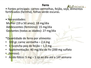 Cálcio• Principais fontes: leite, queijo, iogurte.• Necessidades:Mulheres (> 19 anos): 1000 mg/diaAdolescentes: 1300 mg/dia• Quantidade de Ca – 100 ml leite = 123 mgAtenção quanto ao consumo de leite e derivados na gestação