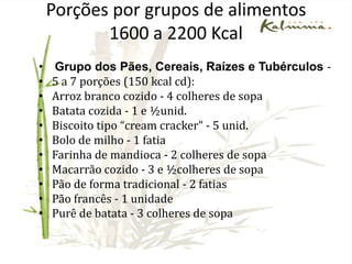 Porções por grupos de alimentosVerduras e legumes – 4 porções ao dia (15 Kcal): 15 folhas de alface, 1 tomate, 2 colheres de sopa de cenoura ralada, 2 folhas de acelga, etc.• Frutas – 3 a 4 porções ao dia (70 Kcal):1 banana, 1 fatia média de abacaxi, 1 fatia grossa de mamão, 1 copo americano de suco de laranja, 1 maçã, etc.• Feijões – 1 porção ao dia (55 kcal):4 colheres de sopa de feijão, 3 colheres de sopa de lentilha, 2 colheres de sopa de grão-de-bico ou soja .