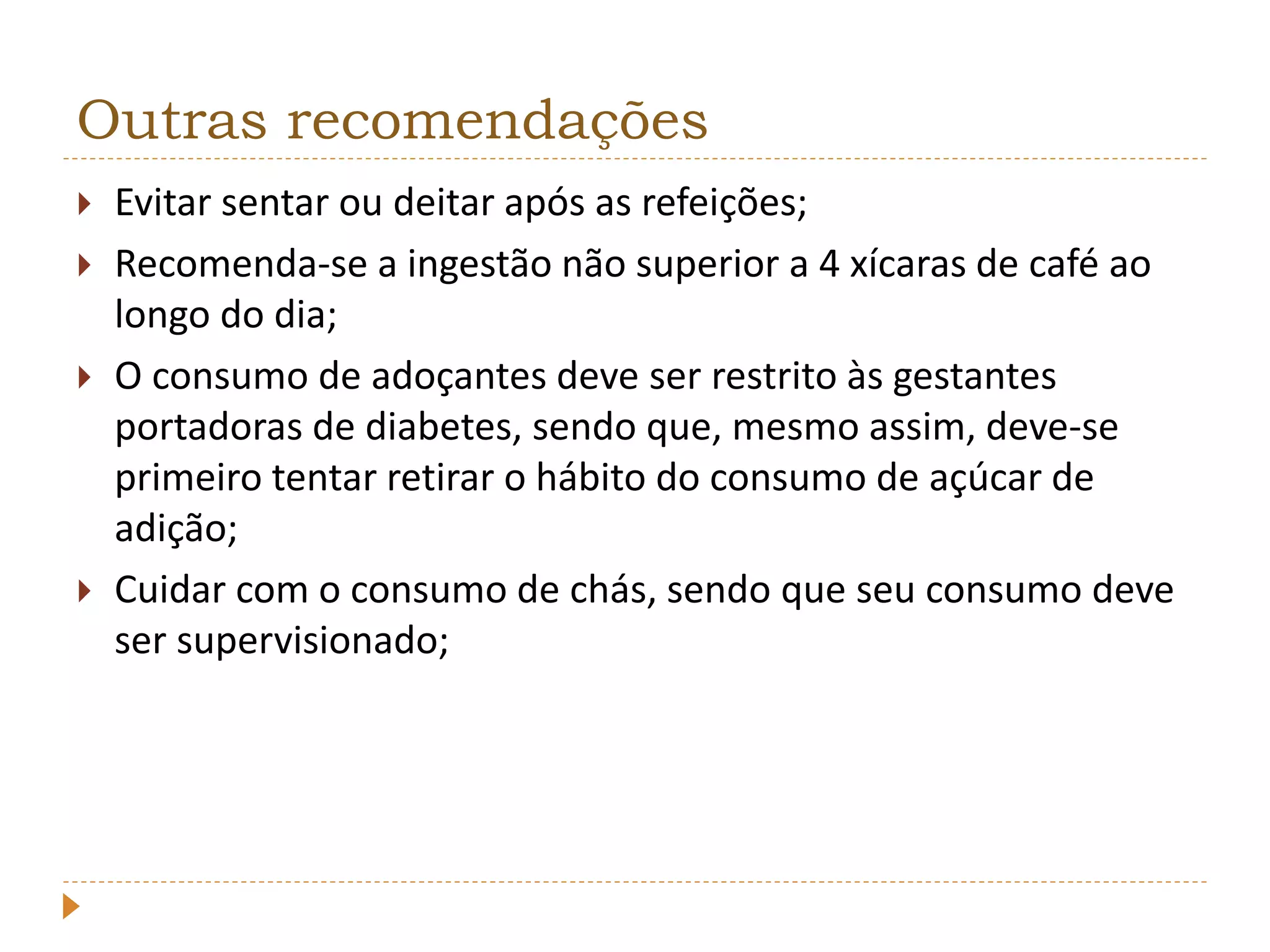 Outras recomendações 
 Evitar sentar ou deitar após as refeições; 
 Recomenda-se a ingestão não superior a 4 xícaras de café ao 
longo do dia; 
 O consumo de adoçantes deve ser restrito às gestantes 
portadoras de diabetes, sendo que, mesmo assim, deve-se 
primeiro tentar retirar o hábito do consumo de açúcar de 
adição; 
 Cuidar com o consumo de chás, sendo que seu consumo deve 
ser supervisionado; 

